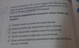 9. Osmanlı Devleti'nde, XVII. yüzyılın başlarından itibaren ülkede
barış ve güven ortamının bozulmasının nedenlerinden biri de
güçlü ve dirayetli padişahların olmamasıdır.
Bu duruma aşağıdakilerden hangisinin neden olduğu söy-
lenebilir?
A) Rüşvetin devlet kurumlarında yaygınlaşması
B) Merkez yönetiminde devşirmelere görev verilmesi
C) İltizam sisteminden malikane sistemine geçilmesi
D) Devlet kurumlarının çağa ayak uyduramaması
E) Ekber ve Erşed Sistemiyle şehzadelerin sancağa çıkma usu-
lüne son verilmesi