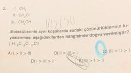 2.
1. CHA
II. CH CI
CH₂OH
III.
14157501
Moleküllerinin aynı koşullarda sudaki çözünürlüklerinin kı-
yaslanması aşağıdakilerden hangisinde doğru verilmiştir?
(₁H, 6C, 80, 1C1)
17
A) I > I > III
B) II >> I
D) | > ||| > ||
Coll
C) ||| > || > I
>1>11