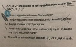 3.
CH, ve CF, molekülleri ile ilgili aşağıdakilerden hangisi yan-
liştir? (,H, C. F)
A) Hem bağları hem de molekülleri apolardır.
Yoğun fazda tanecikleri arasında London kuvvetleri etkindir.
C) Geçiçi (indüklenmiş) dipol içerirler.
D) Tanecikleri arasında yalnız indüklenmiş dipol - indüklen-
miş dipol kuvvetleri vardır.
E) Normal kaynama noktaları arasında CH <CF ilişkisi vardır.