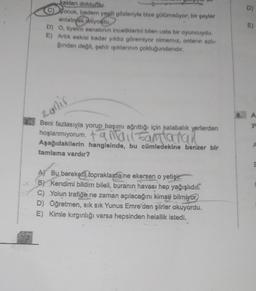 kakları doldurdu.
C)
Zocuk, badem yeşili gözleriyle bize gülümsüyor; bir şeyler
anlatmak istiyordu
D) O, tiyatro sanatının inceliklerini bilen usta bir oyuncuydu.
E) Artık eskisi kadar yıldız göremiyor olmamız, onların azlı-
ğından değil, şehir ışıklarının çokluğundandır.
zanir
Beni fazlasıyla yorup başımı ağrıttığı için kalabalık yerlerden
hoşlanmıyorum. tamaiantaran
Aşağıdakilerin hangisinde, bu cümledekine benzer bir
tamlama vardır?
A) Bu bereketli topraklarda ne ekersen o yetişir.
B) Kendimi bildim bileli, buranın havası hep yağışlıdır.
C) Yolun trafiğe ne zaman açılacağını kimse bilmiyor
D) Öğretmen, sık sık Yunus Emre'den şiirler yordu.
E) Kimle kırgınlığı varsa hepsinden helallik istedi.
D)
E)
yo