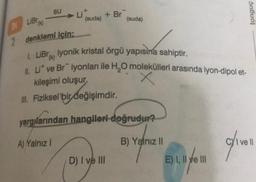 DI
2
su
(suda)
+ Br
LiBT (K)
denklemi için;
1. LiB lyonik kristal örgü yapısına sahiptir.
II. Li ve Br iyonları ile H₂O molekülleri arasında iyon-dipol et-
X
(suda)
kileşimi oluşur.
III. Fiziksel bir değişimdir.
yargılarından hangileri doğrudur?
A) Yalnız I
B) Yalnız II
D) I ve III
20141127011
E) I, II ve III
tonguç
olivell
I ve ll