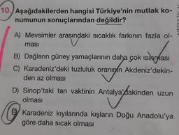 10. Aşağıdakilerden hangisi Türkiye'nin mutlak ko-
numunun sonuçlarından değildir?
A) Mevsimler arasındaki sıcaklık farkının fazla ol-
masi
B) Dağların güney yamaçlarının daha çok ısınması
C) Karadeniz'deki tuzluluk oranının Akdeniz'dekin-
den az olması
D) Sinop'taki tan vaktinin Antalya'dakinden uzun
olması
Antalya'dakinden
Karadeniz kıyılarında kışların Doğu Anadolu'ya
göre daha sıcak olması
alv