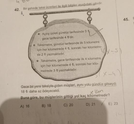 42. Bir şehirde taksi ücretleri ile ilgili bilgiler aşağıdaki gibidir.
Açılış ücreti gündüz tarifesinde 3 t,
gece tarifesinde 4 t'dir.
Taksimetre, gündüz tarifesinde ilk 5 kilometre
için her kilometrede 4 t, sonraki her kilometre-
de 2 t yazmaktadır.
• Tak