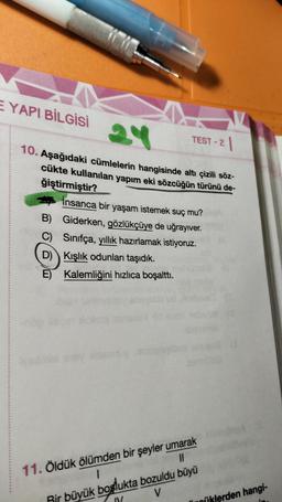 -
E YAPI BİLGİSİ
24
TEST-2 1
10. Aşağıdaki cümlelerin hangisinde altı çizili söz-
cükte kullanılan yapım eki sözcüğün türünü de-
ğiştirmiştir?
İnsanca bir yaşam istemek suç mu?
Giderken, gözlükçüye de uğrayıver.
Sınıfça, yıllık hazırlamak istiyoruz.
Kışlık odunları taşıdık.
B)
C)
D)
E) Kalemliğini hızlıca boşalttı.
11. Öldük ölümden bir şeyler umarak
1
11
Rir büyük boşlukta bozuldu büyü
V
niklerden hangi-