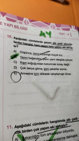 E YAPI BİLGİSİ
Y
10. Aşağıdaki cümlelerde geçen altı çizili sözcük-
lerden hangisi, hem yapım hem çekim eki almış-
tır?
TEST 1
A) Düşünce, dizini incitmişti küçük kız.
Yazını beğendim, yazın yarın dergide çıkıyor.
Kışın soğuğundan korunmak kolay değil.
C)
D)
Çok ileriye gitme, ipini çekerler sonra.
E) Annesine içini dökerek rahatlamıştı biraz.
11. Aşağıdaki cümlelerin hangisinde altı çizili
cük birden çok yapım eki almıştır?
A) Sakacılığını tüm arkadaşları biliyordu.
Il manzaralarına dalmıştık.