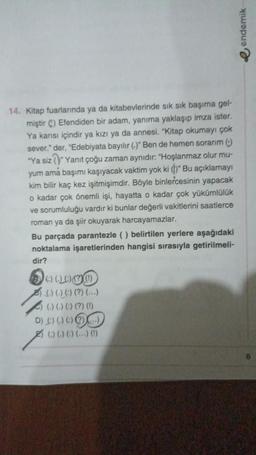 14. Kitap fuarlarında ya da kitabevlerinde sık sık başıma gel-
miştir C) Efendiden bir adam, yanıma yaklaşıp imza ister.
Ya karısı içindir ya kızı ya da annesi. "Kitap okumayı çok
sever." der, "Edebiyata bayılır (.)" Ben de hemen sorarım ()
"Ya siz "Yanıt çoğu zaman aynıdır: "Hoşlanmaz olur mu-
yum ama başımı kaşıyacak vaktim yok ki ()" Bu açıklamayı
kim bilir kaç kez işitmişimdir. Böyle binlercesinin yapacak
o kadar çok önemli işi, hayatta o kadar çok yükümlülük
ve sorumluluğu vardır ki bunlar değerli vakitlerini saatlerce
roman ya da şiir okuyarak harcayamazlar.
Bu parçada parantezle () belirtilen yerlere aşağıdaki
noktalama işaretlerinden hangisi sırasıyla getirilmeli-
dir?
100000
(.) (.) (:) (?) (...)
(-) (-) (:) (?) (!)
DAGOG
() () () () (1)
endemik
6