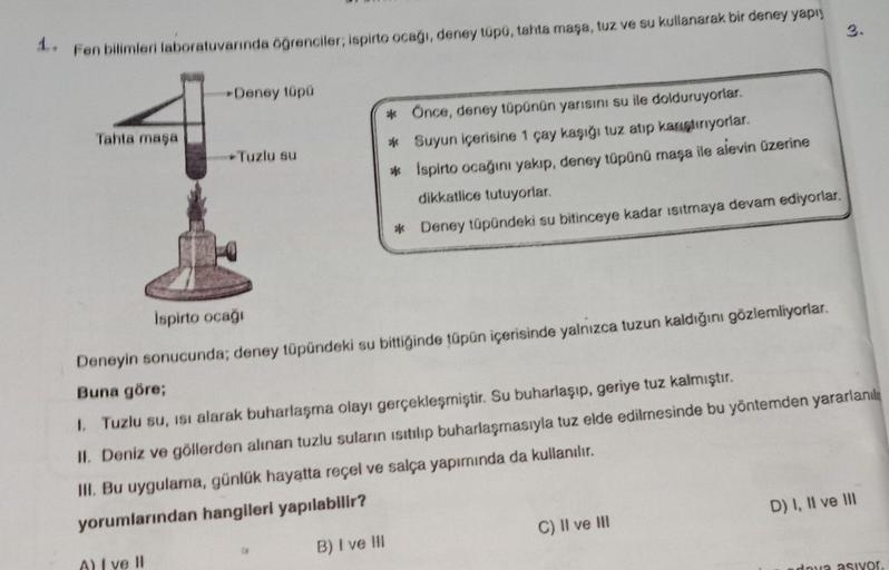 1. Fen bilimleri laboratuvarında öğrenciler; ispirto ocağı, deney tüpü, tahta maşa, tuz ve su kullanarak bir deney yapı
Tahta maşa
Deney tüpü
Tuzlu su
A) I ve II
* Önce, deney tüpünün yarısını su ile dolduruyorlar.
* Suyun içerisine 1 çay kaşığı tuz atıp k