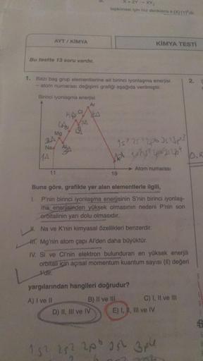 AYT/ KIMYA
Bu testte 13 soru vardır.
Birinci iyonlaşma enerjisi
Ar
MA
1. Bazı baş grup elementlerine ait birinci lyonlaşma enerjisi
atom numarası değişimi grafiği aşağıda verilmiştir.
3A
Na A
he
LAS &
Mg
11
Nas
1
X+ 2Y - XY₂
tepkimesi için hiz denklemi k [