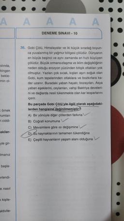 A
_slında,
kingen
bekle-
min ol-
örnek
rumları
vi ciddi-
akiler-
yle gir-
Imanız
başla-
erlendi-
e nasıl
kişile-
aktivite-
AAA A
DENEME SINAVI - 10
36. Gobi Çölü, Himalayalar ve iki küçük sıradağ boyun-
ca yuvalanmış bir yağmur bölgesi çölüdür. Dünyanın
en büyük beşinci ve aynı zamanda en hızlı büyüyen
çölüdür. Büyük ormansızlaşma ve iklim değişikliğinin
neden olduğu erozyon yüzünden bitişik otlakları yok
olmuştur. Yazları çok sıcak, kışları aşırı soğuk olan
Gobi, kum tepelerinden otlaklara ve bozkırlara ka-
dar uzanır. Buradaki yaban hayatı; bozayıları, Asya
yaban eşeklerini, ceylanları, vahşi Baktriya develeri-
ni ve dağlarda nesli tükenmekte olan kar leoparlarını
içerir.
Bu parçada Gobi Çölü'yle ilgili olarak aşağıdaki-
lerden hangisine değinilmemiştir?
A) Bir yönüyle diğer çöllerden farkına
B) Coğrafi konumuna
C) Mevsimlere göre ısı değişimine
D) Su kaynaklarının tamamen tükendiğine
E) Çeşitli hayvanların yaşam alanı olduğuna