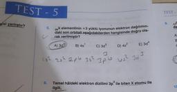 TEST - 5
gisi yanlıştır?
5.
c
26
X elementinin +3 yüklü iyonunun elektron dağılımın-
daki son orbitali aşağıdakilerden hangisinde doğru ola-
rak verilmiştir?
A) 3d³
B) 4s¹
D) 4s²
C) 3d5
15² 25² 2pb 35² 3pb
E) 3d4
US² 323
6. Temel hâldeki elektron dizilimi 3p³ ile biten X atomu ile
ilgili,
TEST
9.
de
A
8
C
10