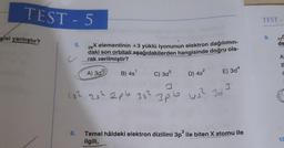 TEST - 5
gisi yanlıştır?
5.
c
26
X elementinin +3 yüklü iyonunun elektron dağılımın-
daki son orbitali aşağıdakilerden hangisinde doğru ola-
rak verilmiştir?
A) 3d³
B) 4s¹
D) 4s²
C) 3d5
15² 25² 2pb 35² 3pb
E) 3d4
US² 323
6. Temel hâldeki elektron dizilimi 3p³ ile biten X atomu ile
ilgili,
TEST
9.
de
A
8
C
10