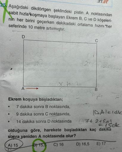 25. Aşağıdaki dikdörtgen şeklindeki pistin A noktasından
sabit hızla koşmaya başlayan Ekrem B, C ve D köşeleri-
nin her birini geçerken dakikadaki ortalama hızını her
seferinde 10 metre artırmıştır.
●
D
●
PRO
A-
Ekrem koşuya başladıktan;
Xh2
7 dakika sonra