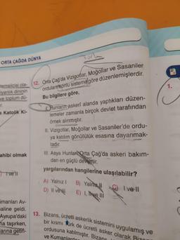 ORTA ÇAĞDA DÜNYA
temsilcisi ola-
iyanlık dininin
ve toplum dü-
ir.
a Katolik Ki-
ahibi olmak
I vell
imanları Av-
aline geldi.
Avrupa'daki
na taşırken,
larına getiri-
12. Orta Çağ'da Vizigotlar, Moğollar ve Sasaniler
orduların onlu sisteme göre düzenlemişlerdir.
2770
Bu bilgilere göre,
Hunların askerî alanda yaptıkları düzen-
lemeler zamanla birçok devlet tarafından
örnek alınmıştır.
II. Vizigotlar, Moğollar ve Sasaniler'de ordu-
ya katılım gönüllülük esasına dayanmak-
tadır.
III. Asya Hunlar Orta Çağ'da askeri bakım-
dan en güçlü devlettir.
yargılarından hangilerine ulaşılabilir?
C) Ive ll
A) Yalnız 1 B) Yalnız II
D) II ve
E) 1, ve Ill
13. Bizans, ücretli askerlik sistemini uygulamış ve
bir kısmı Türk de ücretli asker olarak Bizan
ordusuna katılmıştır. Bizans
ve Kumanlarda
1.
C