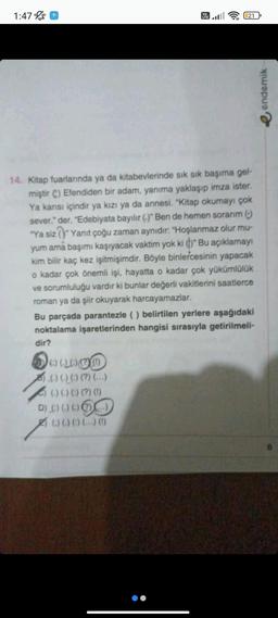 1:47
Vo
LTE
100000
(-) (-) (:) (?) (...)
(-) (-) (:) (?) (1)
DAGSSO
((((()
21
14. Kitap fuarlarında ya da kitabevlerinde sık sık başıma gel-
miştir C) Efendiden bir adam, yanıma yaklaşıp imza ister.
Ya karısı içindir ya kızı ya da annesi. "Kitap okumayı çok
sever." der, "Edebiyata bayılır (.)" Ben de hemen sorarım (:)
"Ya siz "Yanıt çoğu zaman aynıdır: "Hoşlanmaz olur mu-
yum ama başımı kaşıyacak vaktim yok ki ()" Bu açıklamayı
kim bilir kaç kez işitmişimdir. Böyle binlercesinin yapacak
o kadar çok önemli işi, hayatta o kadar çok yükümlülük
ve sorumluluğu vardır ki bunlar değerli vakitlerini saatlerce
roman ya da şiir okuyarak harcayamazlar.
Bu parçada parantezle () belirtilen yerlere aşağıdaki
noktalama işaretlerinden hangisi sırasıyla getirilmeli-
dir?
endemik