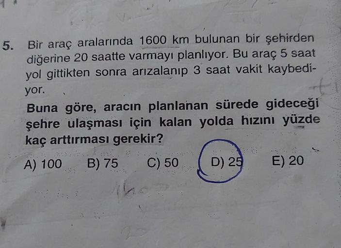 5. Bir araç aralarında 1600 km bulunan bir şehirden
diğerine 20 saatte varmayı planlıyor. Bu araç 5 saat
yol gittikten sonra arızalanıp 3 saat vakit kaybedi-
yor.
t
Buna göre, aracın planlanan sürede gideceği
şehre ulaşması için kalan yolda hızını yüzde
ka