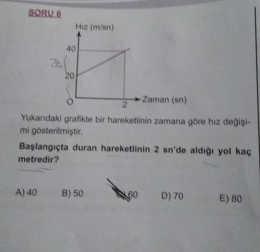 SORU 6
Zo
A) 40
Hız (m/sn)
40
20
Zaman (sn)
2
Yukarıdaki grafikte bir hareketlinin zamana göre hız değişi-
mi gösterilmiştir.
Başlangıçta duran hareketlinin 2 sn'de aldığı yol kaç
metredir?
B) 50
D) 70
E) 80