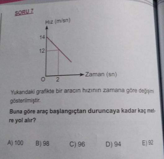 SORU 7
14
12
A) 100
Hız (m/sn)
02
Yukarıdaki grafikte bir aracın hızının zamana göre değişimi
gösterilmiştir.
-Zaman (sn)
Buna göre araç başlangıçtan duruncaya kadar kaç met-
re yol alır?
B) 98
C) 96
D) 94
E) 92