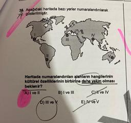 38. Aşağıdaki haritada bazı yerler numaralandırılarak
gösterilmiştir.
III
D) III ve X
Haritada numaralandırılan alanların hangilerinin
kültürel özelliklerinin birbirine daha yakın olması
beklenir?
A) I ve II
N
B) I ve III
CHI ve IV
E) IV ve V