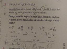 12
5. 2NH₂(g) = N₂(g) + 3H₂(g)
denklemine göre 4 mol NH3 gaz(1 litrelik kapalı bir
kapta N₂ ve H₂ gazlarına ayrışmaktadır.
Dire
Denge anında kapta 6 mol gaz karışımı bulun-
duğuna göre derişimler cinsinden denge sabiti
kaçtır?
B
16
A) 27 B) ¹6C) 20
5
2NH3
2
umal
-2xmat
Beng ₁-2x
4
1 litrelik-sabit ho
D) 645
E) 25
N2 + 3H₂.
L
mal
*Xmal
onal I
BONESPENGES
+xmel
(X
DENGE