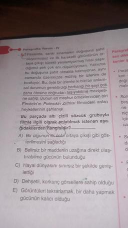 Paragrafta Yorum IV
50 Filmlerde, sanki sinemanın doğuşuna şahit
oluyormuşuz ve ilk hareketli görüntünün or-
taya çıkışı sürekli yenileniyormuş hissi yaşa-
dığımız pek çok anı düşünüyorum. Yalnızca
bu doğuşuna şahit olmakla kalmıyoruz, aynı
zamanda üzerimizde müthiş bir izlenim de
bırakıyor. Bu, öyle bir izlenim ki bizi bir anlam-
sal durumun gerektirdiği herhangi bir şeyi çok
daha ötesine doğrudan taşıyabilme meziyeti-
ne sahip. Bunun en meşhur örneklerinden biri
Einstein'ın Potemkin Zırhlısı filmindeki aslan
heykellerinin şahlanışı.
Bu parçada altı çizili sözcük grubuyla
filmle ilgili olarak anlatılmak istenen aşa-
ğıdakilerden hangisidir?
A) Bir olgunun ilk defa ortaya çıkışı gibi gös-
terilmesini sağladığı
B) Belirsiz bir maddenin uzağına direkt ulaş-
tırabilme gücünün bulunduğu
Paragraf
ken dikk
kenler ş
C) Hayal dünyasını sınırsız bir şekilde geniş-
lettiği
• Parag
ken
doğr
mali
D) Dehşetli, korkunç görsellere sahip olduğu
E) Görüntüleri tekrarlamak, bir daha yapmak
gücünün kalıcı olduğu
• Soru
baş
ne
niç
için
ca
So
da
d
F