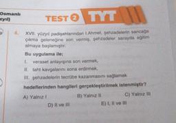 Osmanlı
zyıl)
4.
TEST TYT
2
XVII. yüzyıl padişahlarından 1.Ahmet, şehzadelerin sancağa
çıkma geleneğine son vermiş, şehzadeler sarayda eğitim
almaya başlamıştır.
Bu uygulama ile;
1. veraset anlayışına son vermek,
II. taht kavgalarını sona erdirmek,
III. şehzadelerin tecrübe kazanmasını sağlamak
hedeflerinden hangileri gerçekleştirilmek istenmiştir?
A) Yalnız I
B) Yalnız II
D) II ve III
C) Yalnız III
E) I, II ve III