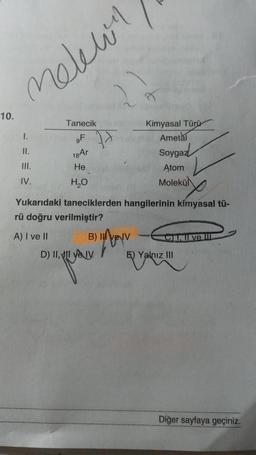 10.
melewin
1.
11.
III.
IV.
Tanecik
OF
18 Ar
He
H₂O
A) I ve il
Yukarıdaki taneciklerden hangilerinin kimyasal tü-
rü doğru verilmiştir?
B)
D) II, II ve IV
Kimyasal Türü
Ametal
Soygaz
Atom
Molekü
N
C. I ve II
E) Yalnız III
Diğer sayfaya geçiniz.