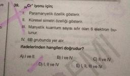 ve
39. 24Cr¹ iyonu için;
I. Paramanyetik özellik gösterir.
II. Küresel simetri özelliği gösterir.
III. Manyetik kuantum sayısı sıfır olan 6 elektron bu-
lunur.
IV. 6B grubunda yer alır.
ifadelerinden hangileri doğrudur?
A) I ve II
B) I ve IV
D) I, II ve IV
G
C) II ve IV
E) I, II, III ve IV