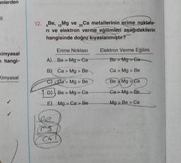 mlerden
||
kimyasal
n hangi-
Kimyasal
12. Be, 12Mg ve 20Ca metallerinin erime noktala-
ri ve elektron verme eğilimleri aşağıdakilerin
hangisinde doğru kıyaslanmıştır?
Erime Noktası
A) Be > Mg> Ca
B) Ca > Mg > Be
C)
Ca> Mg > Be
D)
Be> Mg > Ca
E)
Mg> Ca> Be
Le
ms
Cu
Elektron Verme Eğilimi
Be Mg>Ga
Ca > Mg > Be
Be Mg Ca
Ca > Mg > Be
Mg > Be > Ca