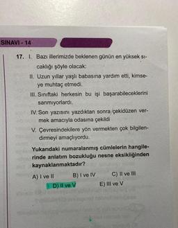 SINAVI-14
17. I. Bazı illerimizde beklenen günün en yüksek sı-
caklığı şöyle olacak:
II. Uzun yıllar yaşlı babasına yardım etti, kimse-
ye muhtaç etmedi.
III. Sınıftaki herkesin bu işi başarabileceklerini
sanmıyorlardı.
IV. Son yazısını yazdıktan sonra /çekidüzen ver-
mek amacıyla odasına çekildi
V. Çevresindekilere yön vermekten çok bilgilen-
dirmeyi amaçlıyordu.
Yukarıdaki numaralanmış cümlelerin hangile-
rinde anlatım bozukluğu nesne eksikliğinden
kaynaklanmaktadır?
A) I ve II
B) I ve IV
D) Il ve V
C) II ve III
E) III ve V