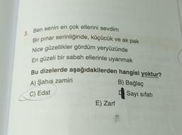 3. Ben senin en çok ellerini sevdim
Bir pınar serinliğinde, küçücük ve ak pak
Nice güzellikler gördüm yeryüzünde
En güzeli bir sabah ellerinle uyanmak
Bu dizelerde aşağıdakilerden hangisi yoktur?
A) Şahıs zamiri
B) Bağlaç
C) Edat
E) Zarf
Sayı sıfatı