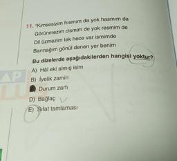 11. "Kimsesizim hısmım da yok hasmim da
Görünmezim cismim de yok resmim de
Dil üzmezim tek hece var ismimde
Barınağım gönül denen yer benim
AP
LU
Bu dizelerde aşağıdakilerden hangisi yoktur?
A) Hâl eki almış isim
B) İyelik zamiri
Durum zarfı
D) Bağlaç V
E) Sifat tamlaması