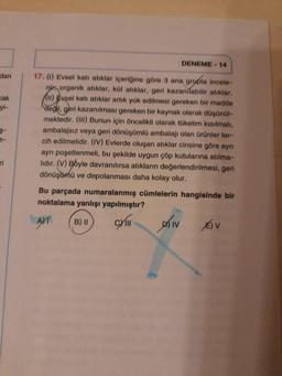 dan
cak
yi-
$-
ri
DENEME-14
17. (1) Evsel katı atıklar içeriğine göre 3 ana grupta incele-
nir organik atıklar, kül atıklar, geri kazanılabilir atıklar.
(11) Evsel katı atıklar artık yok edilmesi gereken bir madde
değil, geri kazanılması gereken bir kaynak olarak düşünül-
mektedir. (III) Bunun için öncelikli olarak tüketim kısılmalı,
ambalajsız veya geri dönüşümlü ambalajı olan ürünler ter-
cih edilmelidir. (IV) Evlerde oluşan atıklar cinsine göre ayrı
ayrı poşetlenmeli, bu şekilde uygun çöp kutularına atılma-
lidir. (V) Boyle davranılırsa atıkların değerlendirilmesi, geri
dönüşümü ve depolanması daha kolay olur.
Bu parçada numaralanmış cümlelerin hangisinde bir
noktalama yanlışı yapılmıştır?
AYT B) II
Chill
DIV
E) V