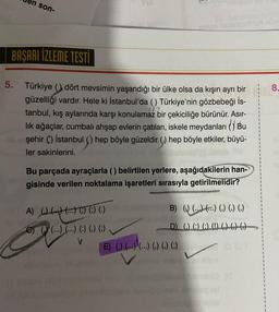 son-
BAŞARI İZLEME TESTİ
5. Türkiye dört mevsimin yaşandığı bir ülke olsa da kışın ayrı bir
güzelliği vardır. Hele ki İstanbul'da () Türkiye'nin gözbebeği İs-
tanbul, kış aylarında karşı konulamaz bir çekiciliğe bürünür. Asır-
lık ağaçlar, cumbalı ahşap evlerin çatıları, iskele meydanları () Bu
şehir () İstanbul () hep böyle güzeldir () hep böyle etkiler, büyü-
ler sakinlerini.
Bu parçada ayraçlarla () belirtilen yerlere, aşağıdakilerin han-
gisinde verilen noktalama işaretleri sırasıyla getirilmelidir?
A) ((((()
C) ((...) (...) (:) (,) (;)
B) () (...) (.) (.) (.)
D) (.) (:) (:) (!) () () ()
E) () (...) (...) () () ()
8.