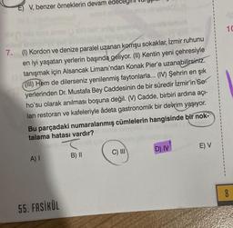 E) V, benzer örneklerin devam
7. (1) Kordon ve denize paralel uzanan komşu sokaklar, İzmir ruhunu
en iyi yaşatan yerlerin başında geliyor. (II) Kentin yeni çehresiyle
tanışmak için Alsancak Limanı'ndan Konak Pier'e uzanabilirsiniz.
((III) Hem de dilerseniz yenilenmiş faytonlarla... (IV) Şehrin en şık
yerlerinden Dr. Mustafa Bey Caddesinin de bir süredir İzmir'in So-
ho'su olarak anılması boşuna değil. (V) Cadde, birbiri ardına açı-
lan restoran ve kafeleriyle âdeta gastronomik bir devrim yaşıyor.
Bu parçadaki numaralanmış cümlelerin hangisinde bir nok-
talama hatası vardır?
A) I
55. FASİKÜL
nelv
T
B) II
C) III
D) IV
E) V
10
8