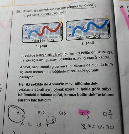 28. Ahmet, işe gitmek için navigasyonunu açtığında
1. şekildeki görüntü oluşuyor.
B
Kalan Süre: 65 dk
1. şekil
A)
x =
1. şekilde trafiğin sıkışık olduğu kırmızı bölümün uzunluğu,
trafiğin açık olduğu mavi bölümün uzunluğunun 2 katıdır.
Ahmet, sabit süratle