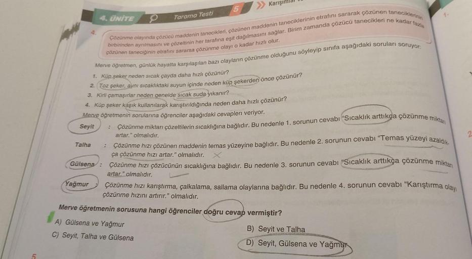 4. ÜNİTE
Talha
Gülsena:
Merve öğretmen, günlük hayatta karşılaşılan bazı olayların çözünme olduğunu söyleyip sınıfa aşağıdaki soruları soruyor:
1. Küp şeker neden sıcak çayda daha hızlı çözünür?
2. Toz şeker, aynı sıcaklıktaki suyun içinde neden küp şekerd