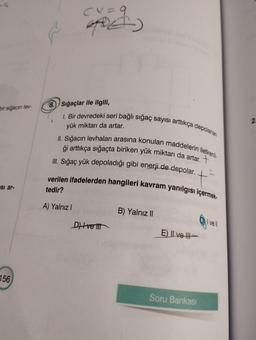 bir sigacin lev-
si ar-
156
CV = 9
8. Sığaçlar ile ilgili,
1. Bir devredeki seri bağlı sığaç sayısı arttıkça depolanan
yük miktarı da artar.
II. Sığacın levhaları arasına konulan maddelerin iletkenli
ği arttıkça sığaçta biriken yük miktarı da artar.
III. Sığaç yük depoladığı gibi enerji de depolar.
verilen ifadelerden hangileri kavram yanılgısı içermek-
tedir?
A) Yalnız I
D) veli
B) Yalnız II
E) Ive
Soru Bankası
vell
2