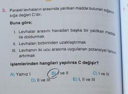 3. Paralel levhaların arasında yalıtkan madde bulunan sığacın
sığa değeri C'dir.
Buna göre;
I. Levhalar arasını havadan başka bir yalıtkan madde
ile doldurmak
II. Levhaları birbirinden uzaklaştırmak
III. Levhanın iki ucu arasına uygulanan potansiyel farkını
artırmak
işlemlerinden hangileri yapılırsa C değişir?
B) ve II
A) Yalnız I
D) II ve III
C) I ve III
E) I, II ve III