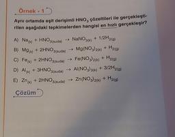 Örnek.15
Aynı ortamda eşit derişimli HNO, çözeltileri ile gerçekleşti-
rilen aşağıdaki tepkimelerden hangisi en hızlı gerçekleşir?
A) Na(k) + HNO3(suda) NaNO3(k) + 1/2H2(g)
B) Mg(k) + 2HNO3(suda) → Mg(NO3)2(k) + H2(g)
C) Fe(k) + 2HNO3(suda) → Fe(NO3)2(k) + H2(g)
D) Al(k) + 3HNO3(suda)
AI(NO3)3(k) + 3/2H2(g)
E) Zn(k) + 2HNO3(suda) → Zn(NO3)2(k) + H₂(g)
Çözüm