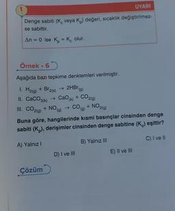 Denge sabiti (K veya K₂) değeri, sıcaklık değiştirilmez-
se sabittir.
An = 0 ise K₂ = Kc olur.
Örnek. 6
Aşağıda bazı tepkime denklemleri verilmiştir.
1. H₂(g) + Br₂(s) → 2HBrg)
II. CaCO3(k) → CaO (k)
CO2(g)
NO(g)
+ NO(g) → CO(g) + NO2(g)
III. CO2(g) +
Çözüm
+
Buna göre, hangilerinde kısmi basınçlar cinsinden denge
sabiti (Kp), derişimler cinsinden denge sabitine (K.) eşittir?
A) Yalnız I
B) Yalnız III
C) I ve Ill
D) I ve III
UYARI
E) II ve III