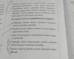 t
Günlük kaygılarla yazılan yazılarda kalıcı olma duy-
gusundan bahsedilemez. Yazar, günü kurtarmanın
peşindeyken yazının geleceğe kalma duygusunu
taşması zordur) Yazar sözlerini seçerken bu kritere
bakmalidir. Yazar öncelikle amacını belirlemeli, sonra
buna uygun bir yazı türüyle yazmalıdır.
Bu parçanın konusu aşağıdakilerden hangisidir?
Geleceğe kalmak isteyen yazarların konularını
okura bırakmaları gerektiği
Günlük konulan işleyen eserlerin okurun beğene-
ceği eserler olduğu
C) Kalıcı olma kaygısının beraberinde estetik kaygıyı
da getireceği
Geleceğe kalma düşüncesiyle yazılan yazılarda
günlük kaygının olmaması gerektiği
EYazarın, eserinin günlük konuları işlemesini isteye-
bileceği
R