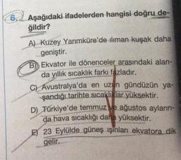 6. Aşağıdaki ifadelerden hangisi doğru de-
ğildir?
A) Kuzey Yarımküre'de iliman kuşak daha
geniştir.
B) Ekvator ile dönenceler arasındaki alan-
da yıllık sıcaklık farkı fazladır.
C) Avustralya'da en uzun gündüzün ya-
şandığı tarihte sıcaklıklar yüksektir.
D) Türkiye'de temmuz ve ağustos ayların-
da hava sıcaklığı daha yüksektir.
E 23 Eylülde güneş ışınları ekvatora dik
gelir.