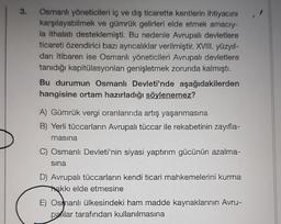 3.
Osmanlı yöneticileri iç ve dış ticarette kentlerin ihtiyacını
karşılayabilmek ve gümrük gelirleri elde etmek amacıy-
la ithalatı desteklemişti. Bu nedenle Avrupalı devletlere
ticareti özendirici bazı ayrıcalıklar verilmiştir. XVIII. yüzyıl-
dan itibaren ise Osmanlı yöneticileri Avrupalı devletlere
tanıdığı kapitülasyonları genişletmek zorunda kalmıştı.
Bu durumun Osmanlı Devleti'nde aşağıdakilerden
hangisine ortam hazırladığı söylenemez?
A) Gümrük vergi oranlarında artış yaşanmasına
B) Yerli tüccarların Avrupalı tüccar ile rekabetinin zayıfla-
masina
C) Osmanlı Devleti'nin siyasi yaptırım gücünün azalma-
sına
D) Avrupalı tüccarların kendi ticari mahkemelerini kurma
hakkı elde etmesine
E) Osmanlı ülkesindeki ham madde kaynaklarının Avru-
pailar tarafından kullanılmasına