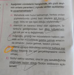 3. Aşağıdaki cümlelerin hangisinde, altı çizili deyi-
min anlamı parantez () içinde verilen açıklamay-
la uyuşmamaktadır?
A) Mahallede eski huzur kalmamıştı, herkes ondan
şüpheleniyordu çünkü bazı olaylara adı karış-
mıştı. (kötü bir işle ilgisi olduğu söylenmek)
B) Ailemizin en kararsız bireyi olan ağabeyim, İs-
tanbul'a geldiğimizden beri dikiş tutturamadı.
(sık sık yer ve iş değiştirmek)
İnsanoğlu, giriştiği her mücadelenin hakkını ver-
mek ve her mücadelede galebe çalmak amacın-
da olmalıdır. (üstün gelmek, baskın çıkmak)
D) Yıllarca uğraşıp didindikten sonra bir baltaya sap
olmayı başardy. (bir işin gerçekleşmesine vesile
olmak)
E) Gizliyi saklıyı sevmez, ona bir şey sorulduğunda
eteğindeki taşları döker. (bütün bildiklerini açık-
lamak)