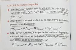 Asit Gibi Davranan Katyonlar
• Zayıf bir bazın eşlenik asiti ile yükü büyük çapı küçük olan
katyonlar (Fe3+, Cr³+, Cu²+, Mn7+ ...) asidik özellik göste
rirler.
• Zayıf bazların eşlenik asitleri su ile tepkimeye girdiklerinde
proton verici davranırlar.
NH+
+ H₂O(s) NH3(suda) + H30* (suda)
4(suda)
• Çapı büyük yükü küçük katyonlar ise su ile etkileşerek hid-
roksitlerini oluşturur ve açığa hidranyum (H₂O¹) çıkarttığın-
dan dolayı asidik özellik gösterir.
Cu²+
+ 4H₂O(s)
→ Cu(OH)2(suda)
+ 2H₂O* (suda)
(suda)