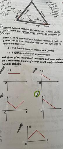 ve ba
safe
de Savo
eye um'ye
deseru
fomburg
$$
u "Z
O
B
d
4 m/dk
A d
60
10 metre
4m
--------
10 metre
6
10 metre
şekilde oyuncak arabalar için hazırlanmış bir kenar uzunlu-
ğu 10 metre olan eşkenar üçgen şeklinde bir yarış pisti gö-
rülüyor.
d
en sen
6
Pis