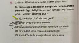 ----
15. 23 Nisan 1920 tarihinde açılan TBMM binası
Bu cümle aşağıdakilerden hangisiyle tamamlanırsa
cümlenin öge dizilişi "özne - zarf tümleci - yer tamla-
yıcısı - yüklem" şeklinde olur?
auth
A) 1924'e kadar Ulus'ta hizmet gördü
B) birçok siyasi olaya sahne oldu
Cihtiyaçları karşılayamaması nedeniyle boşaltıldı
D) bir müddet sonra müze olarak kullanıldı
E) Atatürk'ün tarihî konuşmalarına sahne oldu