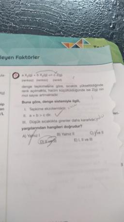 leyen Faktörler
la-
(g)
nip
an
L
a X₂(g) + b X₂(a)c Z(g)
(renksiz) (renksiz)
denge tepkimesine göre, sicaklik yükseltildiğinde
renk açılmakta, hacim küçültüldüğünde ise Zig) nin
mol sayısı artmaktadır.
1
Buna göre, denge sistemiyle ilgili,
1. Tepkime ekzotermiktir.
II. a+b>c dir.
III. Düşük sıcaklıkta girenler daha kararlid
yargılarından hangileri doğrudur?
A) Yahiz 1
B) Yalnız II
OLLY
cyvell
E) I, II ve III
leri-