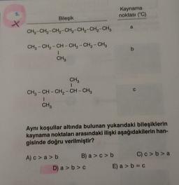 5.
X
Bileşik
CH3-CH₂-CH₂-CH₂-CH₂-CH₂-CH3
CH3-CH₂-CH-CH₂ - CH₂ - CH3
1
CH3
CH3
1
CH3-CH-CH₂-CH-CH3
1
CH3
A) c>a>b
B) a>c> b
Kaynama
noktası (°C)
Aynı koşullar altında bulunan yukarıdaki bileşiklerin
kaynama noktaları arasındaki ilişki aşağıdakilerin han-
gisinde doğru verilmiştir?
D) a>b>c
a
C
C) c>b>a
E) a> b=c