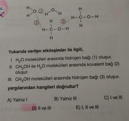 4.
X
I
H
0.0
2
HICIH
H
(3)
H-C-O-H
D) II ve III
H-C-0-H
HICIH
Yukarıda verilen etkileşimler ile ilgili,
I. H₂O molekülleri arasında hidrojen bağı (1) oluşur.
II. CH₂OH ile H₂O molekülleri arasında kovalent bağ (2)
oluşur.
III. CH₂OH molekülleri arasında hidrojen bağı (3) oluşur.
yargılarından hangileri doğrudur?
A) Yalnız I
B) Yalnız III
E) I, II ve III
C) I ve III